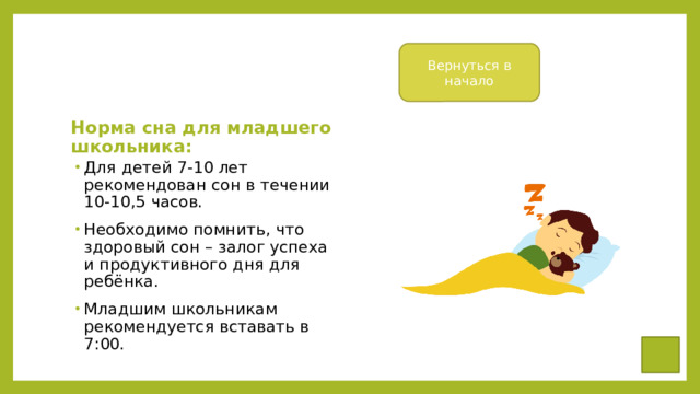 Вернуться в начало Норма сна для младшего школьника: Для детей 7-10 лет рекомендован сон в течении 10-10,5 часов. Необходимо помнить, что здоровый сон – залог успеха и продуктивного дня для ребёнка. Младшим школьникам рекомендуется вставать в 7:00. 