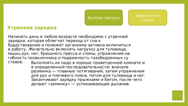 Вернуться в начало Весёлая зарядка Утренняя зарядка Начинать день в любом возрасте необ­ходимо с утренней зарядки, которая облег­чит переход от сна к бодрствованию и по­может организму активно включиться в работу. Желательно включить нагрузку для туловища, мышц рук, ног, брюшного прес­са и спины, упражнения на гибкость позво­ночника и подвижность тазобедренных су­ставов. Выполнять их надо в хорошо проветренной комнате и в определенной последовательности: вначале разминка — плавные потягивания, затем упражнения для рук и плечевого пояса, потом для туло­вища и ног. Заканчивают зарядку прыжка­ми и бегом, после чего делают «заминку» — успокаивающее дыхание.  