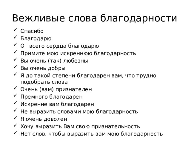 Вежливые слова благодарности Спасибо Благодарю От всего сердца благодарю Примите мою искреннюю благодарность Вы очень (так) любезны Вы очень добры Я до такой степени благодарен вам, что трудно подобрать слова Очень (вам) признателен Премного благодарен Искренне вам благодарен Не выразить словами мою благодарность Я очень доволен Хочу выразить Вам свою признательность Нет слов, чтобы выразить вам мою благодарность   