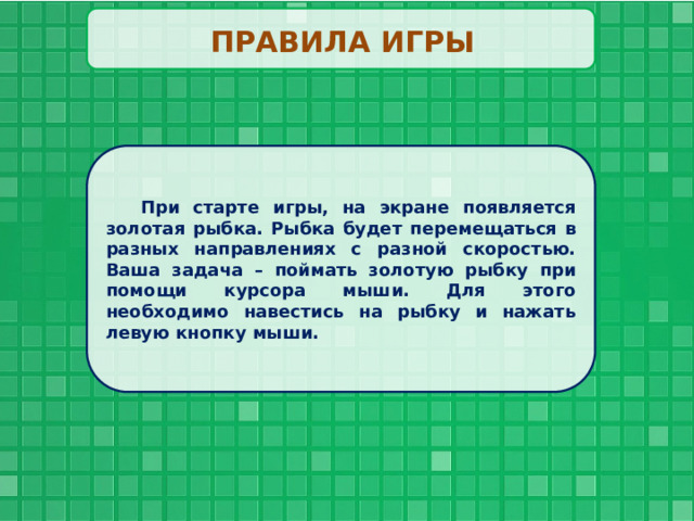 ПРАВИЛА ИГРЫ При старте игры, на экране появляется золотая рыбка. Рыбка будет перемещаться в разных направлениях с разной скоростью. Ваша задача – поймать золотую рыбку при помощи курсора мыши. Для этого необходимо навестись на рыбку и нажать левую кнопку мыши. 