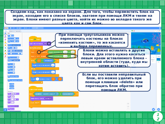 Создаем код, как показано на экране. Для того, чтобы переместить блок на экран, находим его в списке блоков, хватаем при помощи ЛКМ и тянем на экран. Блоки имеют разные цвета, найти их можно во вкладке такого же цвета как и сам блок. При помощи треугольников можно переключать костюмы на блоках «изменить костюм», то же касается и выбора переменных. Блоки можно вставлять в другие блоки. Для этого нужно касаться левым краем вставляемого блока – внутренней области (туда, куда мы хотим вставить). Если вы поставили неправильный блок, его можно удалить при помощи клавиши «delete» или перетащить блок обратно при помощи ЛКМ. 12 