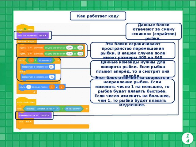 Как работает код? Данные блоки отвечают за смену «скинов» (спрайтов) рыбки.  Эти блоки ограничивают пространство перемещения рыбки. В нашем случае поле имеет размеры 400 на 340   Данные команды нужны для поворота рыбки. Если рыбка плывет вперёд, то и смотрит она вперёд. Этот блок отвечает за скорость и направление рыбки. Если изменить число 1 на меньшее, то рыбка будет плавать быстрее. Если число изменить на большее, чем 1, то рыбка будет плавать медленнее.  14 