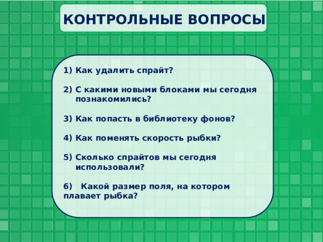 КОНТРОЛЬНЫЕ ВОПРОСЫ Как удалить спрайт?  С какими новыми блоками мы сегодня познакомились?  Как попасть в библиотеку фонов?  Как поменять скорость рыбки?  Сколько спрайтов мы сегодня использовали?  6) Какой размер поля, на котором плавает рыбка?  