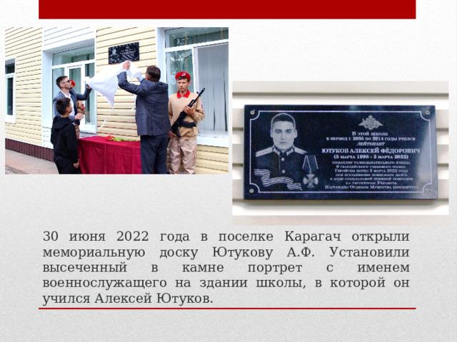 30 июня 2022 года в поселке Карагач открыли мемориальную доску Ютукову А.Ф. Установили высеченный в камне портрет с именем военнослужащего на здании школы, в которой он учился Алексей Ютуков. 