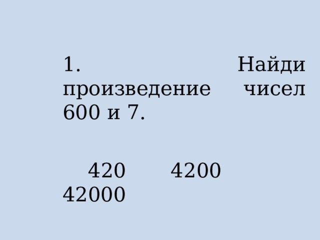 1. Найди произведение чисел 600 и 7.  420 4200 42000 