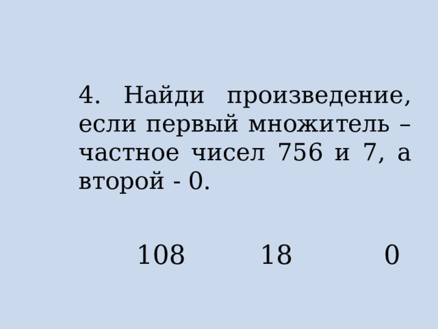 4. Найди произведение, если первый множитель – частное чисел 756 и 7, а второй - 0.  108 18 0 
