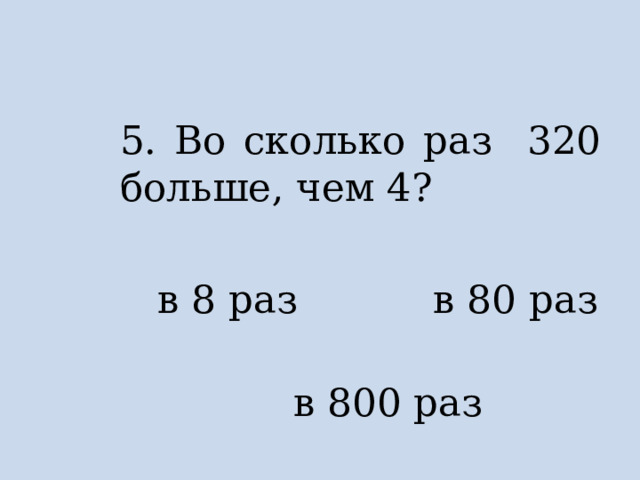 5. Во сколько раз 320 больше, чем 4?  в 8 раз в 80 раз  в 800 раз 