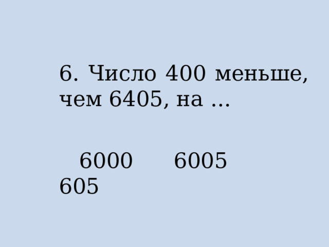 6. Число 400 меньше, чем 6405, на …  6000 6005 605 