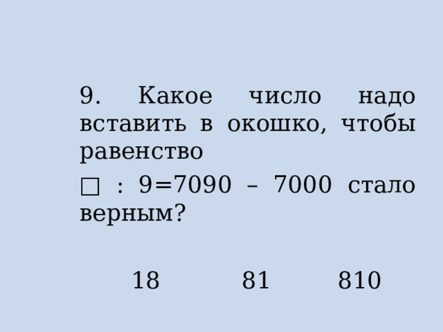 9. Какое число надо вставить в окошко, чтобы равенство □ : 9=7090 – 7000 стало верным?  18 81 810 