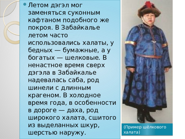 Летом дэгэл мог заменяться суконным кафтаном подобного же покроя. В Забайкалье летом часто использовались халаты, у бедных — бумажные, а у богатых — шелковые. В ненастное время сверх дэгэла в Забайкалье надевалась саба, род шинели с длинным крагеном. В холодное время года, в особенности в дороге — даха, род широкого халата, сшитого из выделанных шкур, шерстью наружу. (Пример шёлкового халата) 