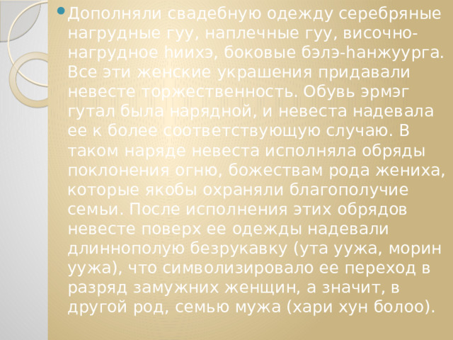 Дополняли свадебную одежду серебряные нагрудные гуу, наплечные гуу, височно-нагрудное hиихэ, боковые бэлэ-hанжуурга. Все эти женские украшения придавали невесте торжественность. Обувь эрмэг гутал была нарядной, и невеста надевала ее к более соответствующую случаю. В таком наряде невеста исполняла обряды поклонения огню, божествам рода жениха, которые якобы охраняли благополучие семьи. После исполнения этих обрядов невесте поверх ее одежды надевали длиннополую безрукавку (ута уужа, морин уужа), что символизировало ее переход в разряд замужних женщин, а значит, в другой род, семью мужа (хари хун болоо). 