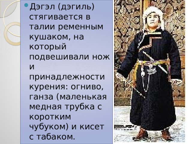 Дэгэл (дэгиль) стягивается в талии ременным кушаком, на который подвешивали нож и принадлежности курения: огниво, ганза (маленькая медная трубка с коротким чубуком) и кисет с табаком. 