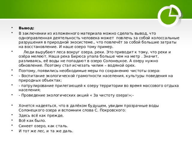 Вывод:   В заключении из изложенного материала можно сделать вывод, что одноправленная деятельность человека может повлечь за собой колоссальные разрушения в природной экосистеме., что повлечёт за собой большие затраты на восстановление. И наше озеро тому пример.  Люди вырубают леса вокруг озера, реки. Это приводит к тому, что реки и озёра мелеют. Наша река Бирюса упала больше чем на метр . Значит, разливаясь, её воды не попадают в озеро Солонецкое. А озеру нужно обновление. Поэтому стал исчезать чилим – водяной орех. Поэтому, появились необходимые меры по сохранению чистоты озера: - Воспитание экологической грамотности населения, культуры поведения на природных объектах; - патрулирование прилегающей к озеру территории во время массового отдыха населения; - Проведение экологических акций « За чистоту озера!»;- Хочется надеяться, что в далёком будущем, увидим прозрачные воды Солонецкого озера и вспомним слова С. Покровского: Здесь всё как прежде, Всё как было. Синеет озеро, как сталь. И тот же лес, и та же даль. 