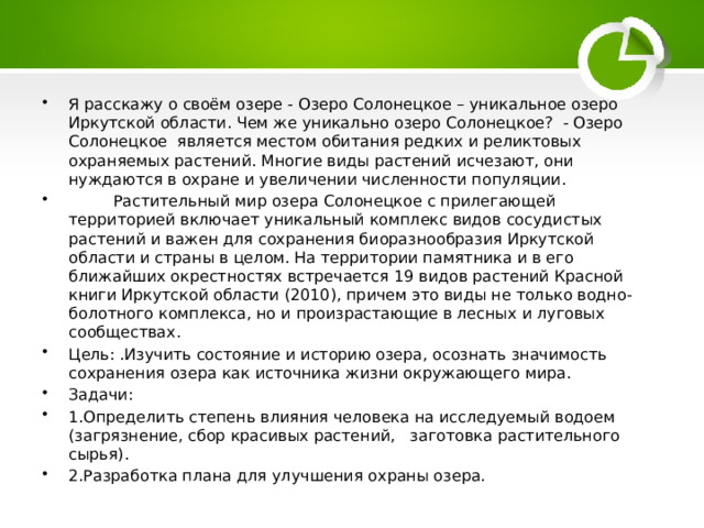 Я расскажу о своём озере - Озеро Солонецкое – уникальное озеро Иркутской области. Чем же уникально озеро Солонецкое? - Озеро Солонецкое является местом обитания редких и реликтовых охраняемых растений. Многие виды растений исчезают, они нуждаются в охране и увеличении численности популяции.  Растительный мир озера Солонецкое с прилегающей территорией включает уникальный комплекс видов сосудистых растений и важен для сохранения биоразнообразия Иркутской области и страны в целом. На территории памятника и в его ближайших окрестностях встречается 19 видов растений Красной книги Иркутской области (2010), причем это виды не только водно-болотного комплекса, но и произрастающие в лесных и луговых сообществах. Цель: .Изучить состояние и историю озера, осознать значимость сохранения озера как источника жизни окружающего мира. Задачи: 1.Определить степень влияния человека на исследуемый водоем (загрязнение, сбор красивых растений, заготовка растительного сырья). 2.Разработка плана для улучшения охраны озера. 