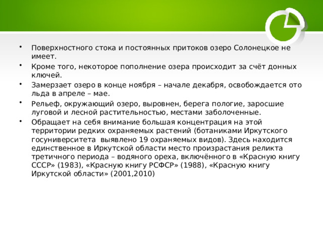 Поверхностного стока и постоянных притоков озеро Солонецкое не имеет. Кроме того, некоторое пополнение озера происходит за счёт донных ключей. Замерзает озеро в конце ноября – начале декабря, освобождается ото льда в апреле – мае. Рельеф, окружающий озеро, выровнен, берега пологие, заросшие луговой и лесной растительностью, местами заболоченные. Обращает на себя внимание большая концентрация на этой территории редких охраняемых растений (ботаниками Иркутского госуниверситета выявлено 19 охраняемых видов). Здесь находится единственное в Иркутской области место произрастания реликта третичного периода – водяного ореха, включённого в «Красную книгу СССР» (1983), «Красную книгу РСФСР» (1988), «Красную книгу Иркутской области» (2001,2010) 