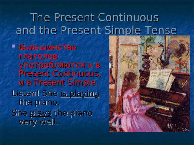 The Present Continuous  and the Present Simple Tense Большинство глаголов употребляются и в Present Continuous , и в Present Simple . Listen! She is playing the piano. She plays the piano very well. 