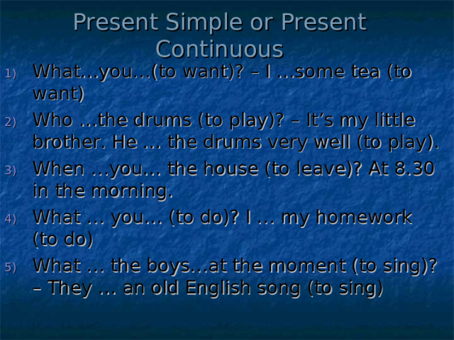 Present Simple or Present Continuous What…you…(to want)? – I …some tea (to want) Who …the drums (to play)? – It’s my little brother. He … the drums very well (to play). When …you… the house (to leave)? At 8.30 in the morning. What … you… (to do)? I … my homework (to do) What … the boys…at the moment (to sing)? – They … an old English song (to sing) 