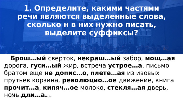 1. Определите, какими частями речи являются выделенные слова, сколько н в них нужно писать, выделите суффиксы?     Брош…ый сверток, некраш…ый забор, мощ…ая дорога, гуси…ый жир, встреча устрое…а , письмо братом еще не допис…о , плете…ая из ивовых прутьев корзина, революцио…ое движение, книга прочит…а , кипяч…ое молоко, стекля…ая дверь, ночь дли…а. 