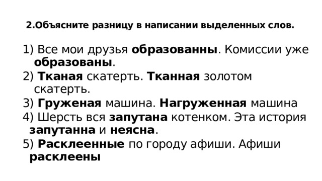  2.Объясните разницу в написании выделенных слов.   1) Все мои друзья образованны . Комиссии уже образованы . 2) Тканая скатерть. Тканная золотом скатерть. 3) Груженая машина. Нагруженная машина 4) Шерсть вся запутана котенком. Эта история запутанна и неясна . 5) Расклеенные по городу афиши. Афиши расклеены   