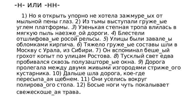 -н- или -нн-  1) Но я открыть упорно не хотела зажмуре_ых от мыльной пены глаз. 2) Из тьмы выступали груже_ые углем платформы. 3 ) Узенькая степная тропа влилась в мягкую пыль наезже_ой дороги. 4 ) Блестели отшлифова_ые росой рельсы. 5 ) Улицы были завале_ы обломками кирпича. 6 ) Тяжело груже_ые составы шли в Москву с Урала, из Сибири. 7) Он вспоминал беше_ый грохот копыт по улицам Ростова. 8 ) Тусклый свет едва пробивался сквозь полузашторе_ые окна. 9 ) Дорога пролегала между двумя живыми изгородями стриже_ого кустарника. 10) Дальше шла дорога, кое-где пересыпа_ая щебнем. 11) Они уселись вокруг полирова_ого стола. 12) Босые ноги чуть покалывает свежескоше_ая трава . 