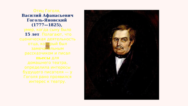 Отец Гоголя,  Василий Афанасьевич Гоголь-Яновский (1777—1825), умер, когда сыну было  15 лет . Полагают, что сценическая деятельность отца, который был замечательным рассказчиком и писал пьесы для домашнего театра, определила интересы будущего писателя — у Гоголя рано проявился интерес к театру. 