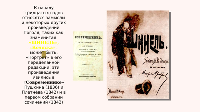 К началу тридцатых годов относятся замыслы и некоторых других произведений Гоголя, таких как знаменитая  «ШИНЕЛЬ», « Коляска », может быть, «Портрет» в его переделанной редакции; эти произведения явились в « Современнике » Пушкина (1836) и Плетнёва (1842) и в первом собрании сочинений (1842) 
