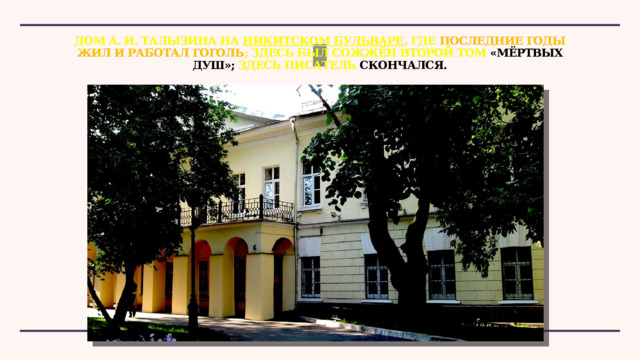 Дом А. И. Талызина на  Никитском бульваре , где последние годы жил и работал Гоголь ; здесь был сожжён второй том «Мёртвых душ»; здесь писатель скончался. 