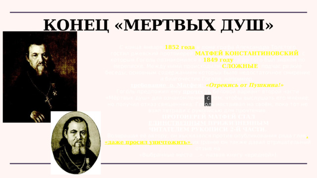 Конец «Мертвых душ» С конца января  1852 года  в доме графа Александра Толстого гостил ржевский протоиерей  МАТФЕЙ КОНСТАНТИНОВСКИЙ , с которым Гоголь познакомился в  1849 году , а до того был знаком по переписке. Между ними происходили СЛОЖНЫЕ , подчас резкие беседы, основным содержанием которых было недостаточное смирение и благочестие Гоголя, например, требование о. Матфея: «Отрекись от Пушкина!» Гоголь предложил ему прочесть беловой вариант второй части «Мёртвых душ» для ознакомления, с тем, чтобы выслушать его мнение, но получил отказ священника. Гоголь настаивал на своём, пока тот не взял тетради с рукописью для прочтения.  ПРОТОИЕРЕЙ МАТФЕЙ СТАЛ  ЕДИНСТВЕННЫМ ПРИЖИЗНЕННЫМ  ЧИТАТЕЛЕМ РУКОПИСИ 2-Й ЧАСТИ. Возвращая её автору, он высказался против опубликования ряда глав , «даже просил уничтожить» их (ранее он также давал отрицательный отзыв на  «Выбранные места …», назвав книгу «вредной»). 