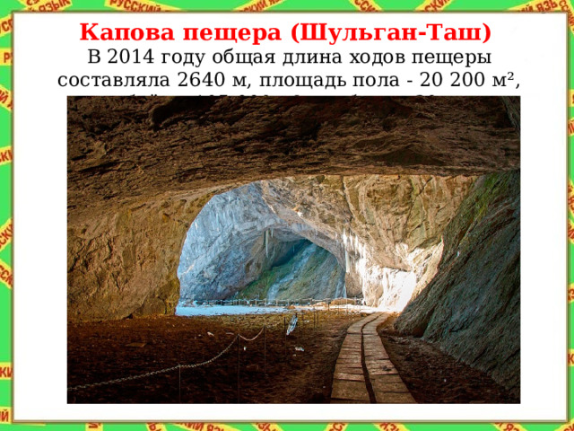 Капова пещера (Шульган-Таш)  В 2014 году общая длина ходов пещеры составляла 2640 м, площадь пола - 20 200 м², объём - 105 000 м³, глубина - 30 м.  