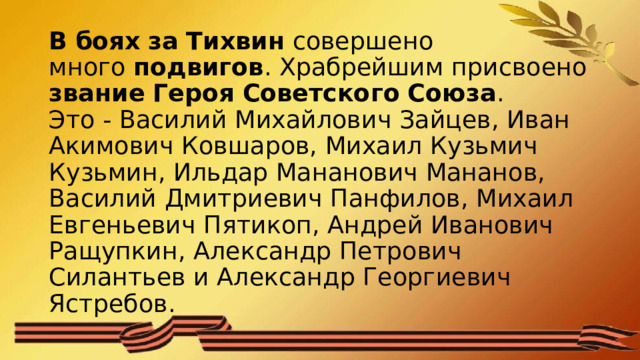 В   боях   за   Тихвин  совершено много  подвигов . Храбрейшим присвоено  звание   Героя   Советского   Союза .  Это - Василий Михайлович Зайцев, Иван Акимович Ковшаров, Михаил Кузьмич Кузьмин, Ильдар Мананович Мананов, Василий Дмитриевич Панфилов, Михаил Евгеньевич Пятикоп, Андрей Иванович Ращупкин, Александр Петрович Силантьев и Александр Георгиевич Ястребов. 