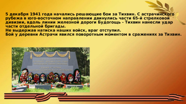 5 декабря 1941 года начались решающие бои за Тихвин. С астрачинского рубежа в юго-восточном направлении двинулись части 65-й стрелковой дивизии, вдоль линии железной дороги Будогощь - Тихвин нанесли удар части отдельной бригады.  Не выдержав натиска наших войск, враг отступил.  Бой у деревни Астрачи явился поворотным моментом в сражениях за Тихвин.   