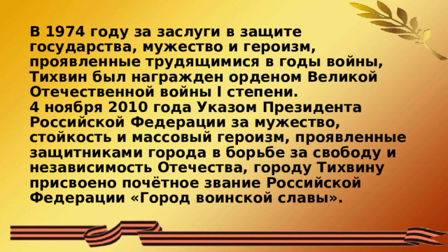 В 1974 году за заслуги в защите государства, мужество и героизм, проявленные трудящимися в годы войны, Тихвин был награжден орденом Великой Отечественной войны I степени.  4 ноября 2010 года Указом Президента Российской Федерации за мужество, стойкость и массовый героизм, проявленные защитниками города в борьбе за свободу и независимость Отечества, городу Тихвину присвоено почётное звание Российской Федерации «Город воинской славы». 