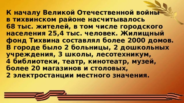 К началу Великой Отечественной войны в тихвинском районе насчитывалось 68 тыс. жителей, в том числе городского населения 25,4 тыс. человек. Жилищный фонд Тихвина составлял более 2000 домов. В городе было 2 больницы, 2 дошкольных учреждения, 3 школы, лесотехникум, 4 библиотеки, театр, кинотеатр, музей, более 20 магазинов и столовых, 2 электростанции местного значения.   