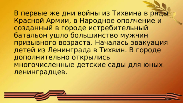 В первые же дни войны из Тихвина в ряды Красной Армии, в Народное ополчение и созданный в городе истребительный батальон ушло большинство мужчин призывного возраста. Началась эвакуация детей из Ленинграда в Тихвин. В городе дополнительно открылись многочисленные детские сады для юных ленинградцев.    