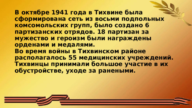 В октябре 1941 года в Тихвине была сформирована сеть из восьми подпольных комсомольских групп, было создано 6 партизанских отрядов. 18 партизан за мужество и героизм были награждены орденами и медалями.  Во время войны в Тихвинском районе располагалось 55 медицинских учреждений. Тихвинцы принимали большое участие в их обустройстве, уходе за ранеными.   