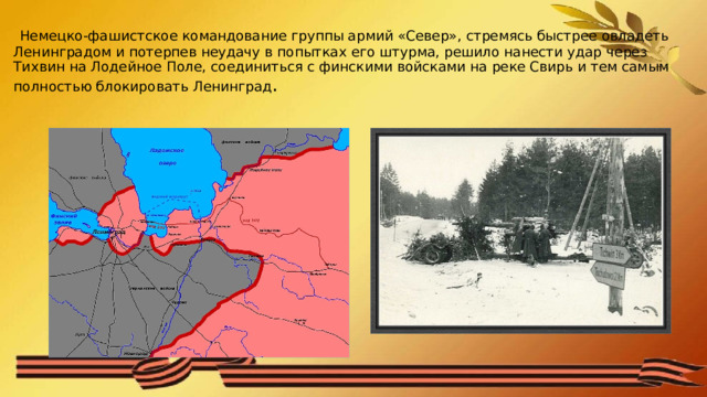  Немецко-фашистское командование группы армий «Север», стремясь быстрее овладеть Ленинградом и потерпев неудачу в попытках его штурма, решило нанести удар через Тихвин на Лодейное Поле, соединиться с финскими войсками на реке Свирь и тем самым полностью блокировать Ленинград . 