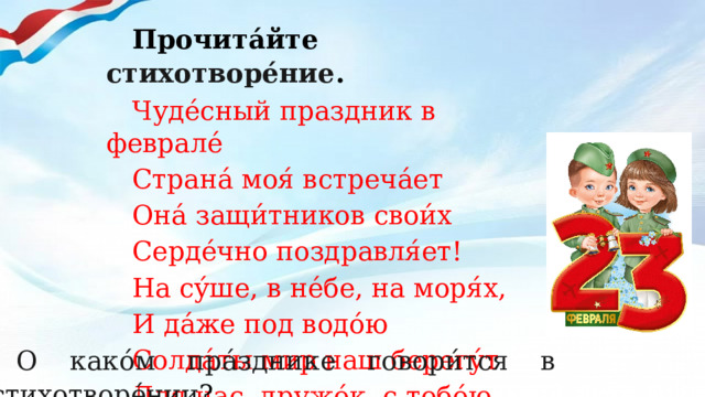 Прочита́йте стихотворе́ние . Чуде́сный праздник в феврале́ Страна́ моя́ встреча́ет Она́ защи́тников свои́х Серде́чно поздравля́ет! На су́ше, в не́бе, на моря́х, И да́же под водо́ю Солда́ты мир наш берегу́т Для нас, дружо́к, с тобо́ю. О како́м пра́зднике говори́тся в стихотворе́нии ? 