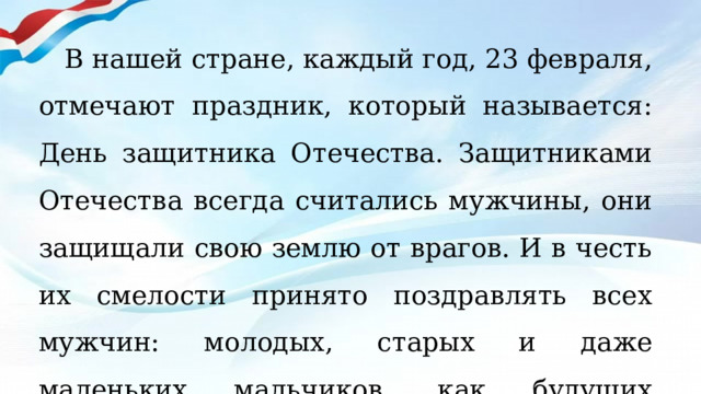 В нашей стране, каждый год, 23 февраля, отмечают праздник, который называется: День защитника Отечества. Защитниками Отечества всегда считались мужчины, они защищали свою землю от врагов. И в честь их смелости принято поздравлять всех мужчин: молодых, старых и даже маленьких мальчиков, как будущих защитников своей Родины. 