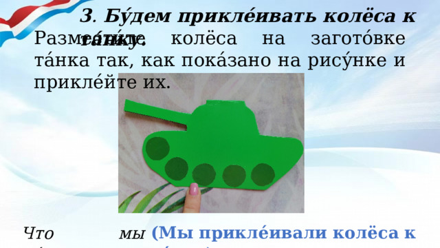 3 . Бу́дем прикле́ивать колёса к та́нку. Размести́те колёса на загото́вке та́нка так, как пока́зано на рису́нке и прикле́йте их. (Мы прикле́ивали колёса к та́нку). Что мы де́лали? 