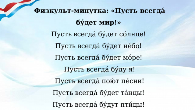 Физкульт-минутка: «Пусть всегда́ бу́дет мир!»   Пусть всегда́ бу́дет со́лнце!   Пусть всегда́ бу́дет не́бо!   Пусть всегда́ бу́дет мо́ре!   Пусть всегда́ бу́ду я!   Пусть всегда́ пою́т пе́сни!    Пусть всегда́ бу́дет та́нцы!   Пусть всегда́ бу́дут пти́цы!   Пусть всегда́ бу́дет мир!  