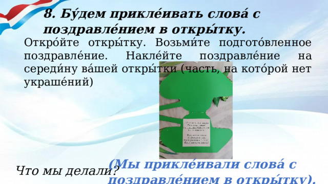 8. Бу́дем прикле́ивать слова́ с поздравле́нием в откры́тку. Откро́йте откры́тку. Возьми́те подгото́вленное поздравле́ние. Накле́йте поздравле́ние на середи́ну ва́шей откры́тки (часть, на кото́рой нет украше́ний) (Мы прикле́ивали слова́ с поздравле́нием в откры́тку). Что мы делали? 