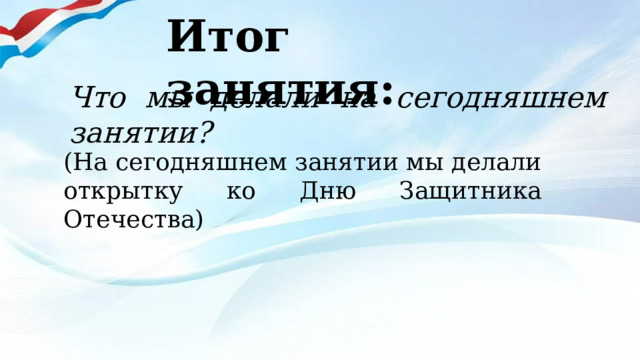 Итог занятия: Что мы делали на сегодняшнем занятии? (На сегодняшнем занятии мы делали открытку ко Дню Защитника Отечества) 