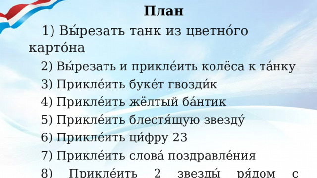 План  1) Вы́резать танк из цветно́го карто́на 2) Вы́резать и прикле́ить колёса к та́нку 3) Прикле́ить буке́т гвозди́к 4) Прикле́ить жёлтый ба́нтик 5) Прикле́ить блестя́щую звезду́ 6) Прикле́ить ци́фру 23 7) Прикле́ить слова́ поздравле́ния 8) Прикле́ить 2 звезды́ ря́дом с поздравле́нием     