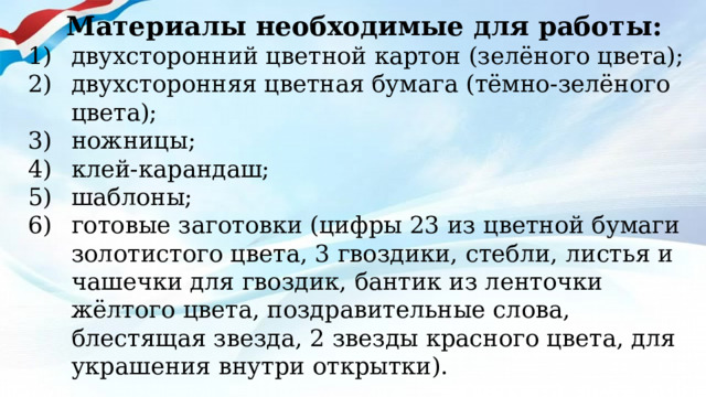 Материалы необходимые для работы: двухсторонний цветной картон (зелёного цвета); двухсторонняя цветная бумага (тёмно-зелёного цвета); ножницы; клей-карандаш; шаблоны; готовые заготовки (цифры 23 из цветной бумаги золотистого цвета, 3 гвоздики, стебли, листья и чашечки для гвоздик, бантик из ленточки жёлтого цвета, поздравительные слова, блестящая звезда, 2 звезды красного цвета, для украшения внутри открытки).  