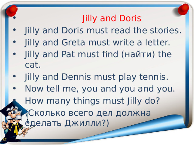  Jilly and Doris Jilly and Doris must read the stories. Jilly and Greta must write a letter. Jilly and Pat must find (найти) the cat. Jilly and Dennis must play tennis. Now tell me, you and you and you. How many things must Jilly do? (Сколько всего дел должна сделать Джилли?) 
