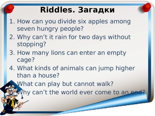 Riddles. Загадки How can you divide six apples among seven hungry people? Why can’t it rain for two days without stopping? How many lions can enter an empty cage? What kinds of animals can jump higher than a house? What can play but cannot walk? Why can’t the world ever come to an end? 