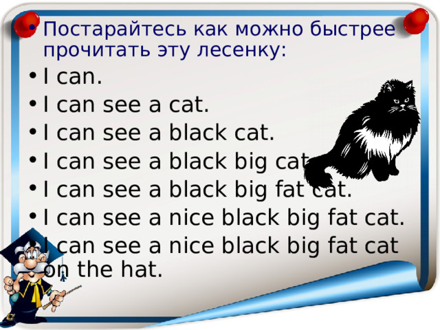Постарайтесь как можно быстрее прочитать эту лесенку: I can. I can see a cat. I can see a black cat. I can see a black big cat. I can see a black big fat cat. I can see a nice black big fat cat. I can see a nice black big fat cat on the hat. 