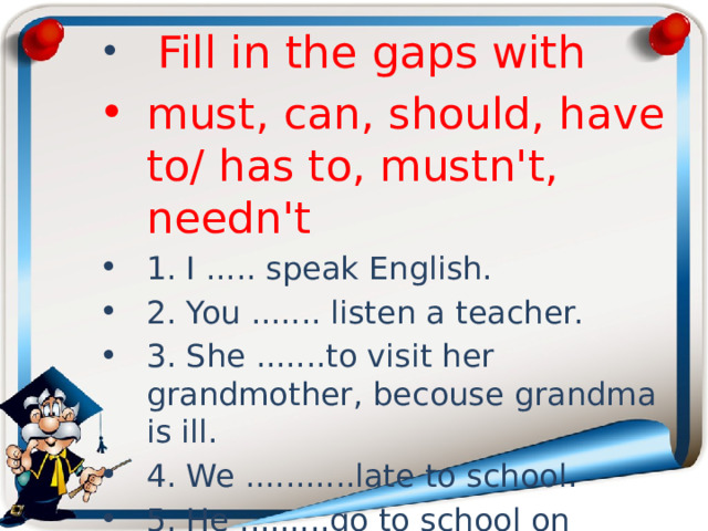  Fill in the gaps with must, can, should, have to/ has to, mustn't, needn't 1. I ..... speak English. 2. You ....... listen a teacher. 3. She .......to visit her grandmother, becouse grandma is ill. 4. We ...........late to school. 5. He .........go to school on Saturday. 