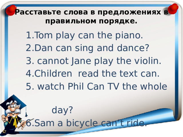  Расставьте слова в предложениях в правильном порядке.   1.Tom play can the piano. 2.Dan can sing and dance? 3. cannot Jane play the violin. 4.Children read the text can. 5. watch Phil Can TV the whole  day? 6.Sam a bicycle can’t ride. 