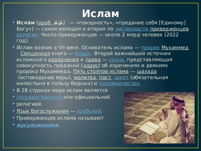 Ислам Исла́м  ( араб.   الإسلام ‎ — «покорность», «предание себя [Единому] Богу») — самая молодая и вторая по  численности приверженцев  религия . Число приверженцев — около 2 млрд человек (2022 год). Ислам возник в VII веке. Основатель ислама —  пророк   Мухаммед .   Священная  книга —  Коран . Второй важнейший источник исламского  вероучения  и  права  —  сунна , представляющая совокупность преданий ( хадис ) об изречениях и деяниях пророка Мухаммеда.  Пять столпов ислама  —  шахада  (исповедание веры),  молитва ,  пост ,  закят  (обязательная милостыня в пользу бедных) и  паломничество . В 28 странах мира ислам является  государственной  или официальной религией. Язык богослужения  —  арабский . Приверженцев ислама называют  мусульманами . 